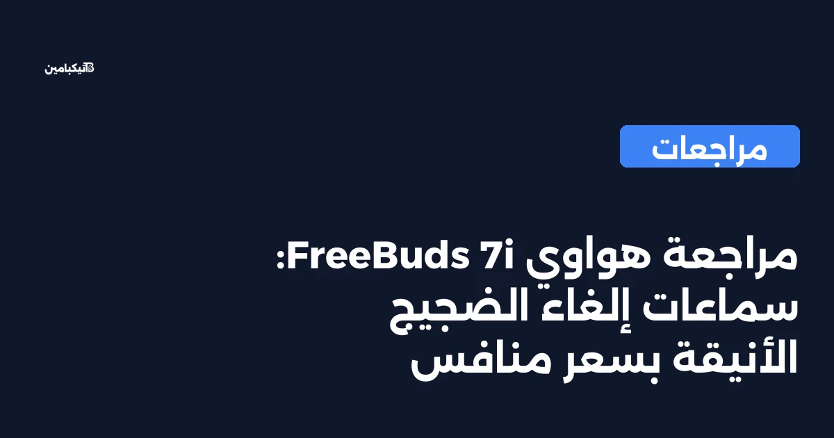 مراجعة هواوي FreeBuds 7i: سماعات إلغاء الضجيج الأنيقة بسعر منافس